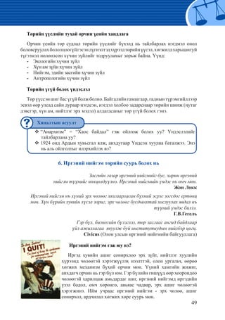 49
Төрийн үүслийн тухай орчин үеийн хандлага
Орчин үеийн төр судлал төрийн үүслийг бүхэлд нь тайлбарлах нэгдмэл онол
боловсруулахбололцоогүйгэсэндүгнэлтэдхүрээдтөрийнүүсэл,хөгжилдхарьцангуй
түгээмэл нөлөөлсөн хүчин зүйлийг тодруулахыг зорьж байна. Үүнд:
Экологийн хүчин зүйл--
Хүн ам зүйн хүчин зүйл--
Нийгэм, эдийн засгийн хүчин зүйл--
Антропологийн хүчин зүйл--
Төрийн үгүй болох үндэслэл
Төрүүссэншигбасүгүйболжболно.Байгалийнгамшгаар,гаднынтүрэмгийллээр
эсвэл өөр улсад сайн дураар нэгдсэн, нэгдэл холбоо задарснаар төрийн шинж (нутаг
дэвсгэр, хүн ам, нийтлэг эрх мэдэл) алдагдсаныг төр үгүй болох гэнэ.
“Анархизм” = “Хаос байдал” гэж ойлгож болох уу? Үндэслэлийг™™
тайлбарлана уу?
1924 онд Ардын хувьсгал ялж, анхдугаар Үндсэн хуулиа баталжээ. Энэ™™
нь аль ойлголтыг илэрхийлэх вэ?
6. Иргэний нийгэм төрийн суурь болох нь
Засгийн газар иргэний нийгмийг бус, харин иргэний
нийгэм түүнийг нөхцөлдүүлнэ. Иргэний нийгмийн үндэс нь өмч мөн.
Жон Локк
Иргэний нийгэм нъ хүний эрх чөлөөг хязгаарласан бүхний эсрэг зогсдог ертөнц
мөн. Хүн бүрийн хувийн хүсэл зориг, эрх чөлөөг бусдынхтай хослуулах явдал нъ
түүний үндэс билээ.
Г.В.Гегель
Гэр бүл, бизнесийн бүлэглэл, төр засгаас ангид байдлаар
үйл ажиллагаа явуулж буй институтиудын нийлбэр цогц.
Civicus (Олон улсын иргэний нийгмийн байгууллага)
	Иргэний нийгэм гэж юу вэ?
Иргэд хувийн ашиг сонирхлоо эрх зүйт, нийтлэг хуулийн
хүрээнд чөлөөтэй хэрэгжүүлэх нээлттэй, олон ургальч, өөрөө
хөгжих механизм бүхий орчин мөн. Үүний хамгийн жижиг,
анхдагч орчин нь гэр бүл юм. Гэр бүлийн гишүүд өөр хоорондоо
чөлөөтэй харилцаж амьдардаг шиг, иргэний нийгэмд иргэдийн
үзэл бодол, өмч хөрөнгө, авьяас чадвар, эрх ашиг чөлөөтэй
хэрэгжинэ. Ийм учраас иргэний нийгэм - эрх чөлөө, ашиг
сонирхол, ардчилал хөгжих хөрс суурь мөн.
Хяналтын асуулт
 