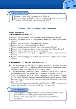 51
Семинар 3. Иргэний нийгэм төрийн харилцаа
Яагаад модны арга
А. Иргэний нийгэм гэж юу вэ?
Иргэний нийгэм - хувийн ашиг сонирхлыг илэрхийлж байдаг. Яагаад?™™
Иргэний нийгмийн дайсан нь хувь хүний эрх чөлөө бус, харин төр засаг мөн.™™
Яагаад?
Иргэний нийгэм - төрийн сөрөг хүч болдог. Яагаад?™™
Иргэний нийгэм - эрх чөлөөний орчин. Яагаад?™™
Чөлөөт худалдаа иргэний нийгмийг хөхиүлэн дэмждэг. Яагаад?™™
Иргэний нийгэм бүтцээрээ дарангуйлын тогтолцоог хааж байдаг. Яагаад?™™
Иргэний нийгэм - иргэншлийн үр дүн мөн. Яагаад?™™
Иргэний нийгмийн нэг гол үндэс нь иргэдийн эвлэлдэн нэгдэх эрх билээ™™
Яагаад?
Иргэний нийгэм хүмүүсийн хоорондын итгэлцлийн хүрээг тэлж байдаг.™™
Яагаад?
Б. Төрийн ажил уу? эсхүл иргэний нийгмийнх үү?
“Гэмт хэргээс урьдчилан сэргийлэх тухай” хуулийн 12-р зүйлд “Нутгийн™™
захиргааны байгууллага гэмт хэргээс урьдчилан сэргийлэх арга хэмжээ зохион
байгуулахдаа иргэдийг нийтийн эргүүлд гаргаж болно”.
“Ой хээрийг түймрээс хамгаалах тухай” хуулийн 7.7-д "иргэн гарсан түймрийг™™
унтраах ажиллагаанд иргэний журамт үүргийн дагуу оролцох үүрэгтэй".
"Мал хулгайлах гэмт хэрэгтэй тэмцэх, урьдчилан сэргийлэх тухай" хуулийн™™
7.1.3-т "малаа байнгын хариулга, манаатай байлгаж хулгайд алдахгүй байх
бусадаргахэмжээгороннутгийнболонулирлынонцлог,боломжидтохируулан
авах үүрэгтэй".
"Давс иоджуулж иод дутлаас сэргийлэх тухай" хуулийн 6.2.1 "иргэд хүнсэндээ™™
иоджуулсан давс, бусад бүтээгдэхүүнийг хэрэглэх үүрэгтэй".
Яагаад хүчтэй иргэний нийгэм хэрэгтэй байдаг вэ?™™
Ямар хүрээнд иргэний нийгэм засгийн газрын чиг үүргийг гүйцэтгэх вэ?™™
Төрөөс иргэний нийгмийг хэрхэн дэмжих ёстой вэ?™™
1) Дээрхи хуулийн заалтуудад онолын үүднээс шинжилгээ хийх. Үүний
тулд холбогдох эх зохиол, бусад эх сурвалжийг ашиглах.
2) Монгол улсын Үндсэн хуулийн холбогдох заалтуудтай холбон
тайлбарлах.
Хяналтын асуулт
Анхаарах зүйл
 