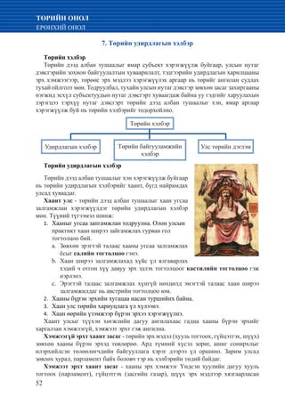 52
ТӨРИЙН ОНОЛ
ЕРӨНХИЙ ОНОЛ
7. Төрийн удирдлагын хэлбэр
Төрийн хэлбэр
Төрийн дээд албан тушаалыг ямар субъект хэрэгжүүлж буйгаар, улсын нутаг
дэвсгэрийн зохион байгуулалтын хуваарилалт, тэдгээрийн удирдлагын харилцааны
эрх хэмжээгээр, төрөөс эрх мэдлээ хэрэгжүүлэх аргаар нь төрийг ангилан судлах
тухай ойлголт мөн. Тодруулбал, тухайн улсын нутаг дэвсгэр зөвхөн засаг захиргааны
нэгжид эсхүл субъектуудын нутаг дэвсгэрт хуваагдаж байна уу гэдгийг харуулахын
зэрэгцээ тэрхүү нутаг дэвсгэрт төрийн дээд албан тушаалыг хэн, ямар аргаар
хэрэгжүүлж буй нь төрийн хэлбэрийг тодорхойлно.
Төрийн хэлбэр
Удирдлагын хэлбэр Төрийн байгууламжийн
хэлбэр
Улс төрийн дэглэм
Төрийн удирдлагын хэлбэр
Төрийн дээд албан тушаалыг хэн хэрэгжүүлж буйгаар
нь төрийн удирдлагын хэлбэрийг хаант, бүгд найрамдах
улсад хуваадаг.
Хаант улс - төрийн дээд албан тушаалыг хаан угсаа
залгамжлан хэрэгжүүлдэг төрийн удирдлагын хэлбэр
мөн. Түүний түгээмэл шинж:
Хааныг угсаа запгамжлан тодруулна. Олон улсын1.	
практикт хаан ширээ зайгамжлах гурван гол
тогтолцоо бий.
Зөвхөн эрэгтэй талаас хааны угсаа залгамжлахa.	
ёсыг салийн тогтолцоо гэнэ.
Хаан ширээ залгамжлахад хүйс үл ялгаварлахb.	
хэдий ч отгон хүү давуу эрх эдлэх тогтолцоог кастилийн тогтолцоо гэж
нэрлэнэ.
Эрэгтэй талаас залгамжлах хүнгүй нөхцөлд эмэгтэй талаас хаан ширээc.	
залгамжилдаг нь австрийн тогтолцоо юм.
Хааны бүрэн эрхийн хугацаа насан туршийнх байна.2.	
Хаан улс төрийн хариуцлага үл хүлээнэ.3.	
Хаан өөрийн үзэмжээр бүрэн эрхээ хэрэгжүүлнэ.4.	
Хаант улсыг түүхэн хөгжлийн дагуу ангилахаас гадна хааны бүрэн эрхийг
харгалзан хэмжээгүй, хэмжээт эрхт гэж ангилна.
Хэмжээгүй эрхт хаант засаг - төрийн эрх мэдэл (хууль тогтоох, гүйцэтгэх, шүүх)
зөвхөн хааны бүрэн эрхэд төвлөрнө. Ард түмний хүсэл зориг, ашиг сонирхлыг
илэрхийлсэн төлөөлөгчдийн байгууллага хэрэг дээрээ үл оршино. Зарим улсад
зөвлөх хурал, парламент байх боловч тэр нь хэлбэрийн төдий байдаг.
Хэмжээт эрхт хаант засаг - хааны эрх хэмжээг Үндсэн хуулийн дагуу хууль
тогтоох (парламент), гүйцэтгэх (засгийн газар), шүүх эрх мэдлээр хязгаарласан
 