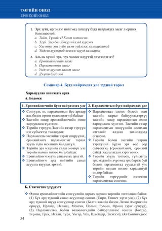 54
ТӨРИЙН ОНОЛ
ЕРӨНХИЙ ОНОЛ
Семинар 4. Бүгд найрамдах улс түүний төрөл
Харьцуулан шинжлэх арга
А. Бодомж
Эрх зүйт, иргэнлэг нийгэмд гагцхүү бүгд найрамдах засаг л орших1.	
бололцоотой.
	 a. Тийм. Үүнийг И.Кант нотолсон
	 b. Үгүй. Энэ бол хэтэрхийлэлд хургэнэ
	 c. Улс төр, эрх зүйн үнэт зүйлсээс хамааралтай
	 d. Үндсэн хуультай эсэхээс шууд хамаарна
Аль нь хүний эрх, эрх чөлөөг илүүтэй дээдэлдэг вэ?2.	
	 а. Ерөнхийлөгчийн засаг
	 b. Парламентын засаг
	 c. Үндсэн хуульт хаант засаг
	 d. Дээрхи бүгд зөв
1. Ерөнхийлөгчийн бүгд найрамдах улс 2. Парламентын бүгд найрамдах улс
�	Сонгууль нь парламентын бус аргаар
аль болох өргөн төлөөлөлттэй байдаг
�	Засгийн газар ерөнхийлөгчийн өмнө
хариуцлага хүлээдэг.
�	Төрийн тэргүүн, Засгийн газар тэргүүн
нэг субъектэд төвлөрдөг.
�	Парламенты засгийн газрыг огцруулах,
ерөнхийлөгч парламентыг тараах
хууль зүйн механизм байдаггүй.
�	Төрийн эрх мэдлийн салаа мөчирт улс
төрийн намын нөлөө бага байдаг.
�	Ерөнхийлөгч хууль санаачлах эрхтэй.
�	Ерөнхийлөгч ард нийтийн санал
асуулга явуулах эрхтэй.
�	Парламентад олонх болсон нам
засгийн газрыг байгуулж,тэрхүү
засгийн газар парламентын өмнө
хариуцлага хүлээнэ. Засгийн газар
парламентын гишүүдийн олонхын
итгэлийг алдсан тохиолдолд
огцорно.
�	Төрийн болон засгийн газрын
тэргүүний бүрэн эрх өөр өөр
субъектэд (ерөнхийлөгч, ерөнхий
сайд) хадгалагдан хэрэгжинэ.
�	Төрийн хууль тогтоох, гүйцэтгэх
эрх мэдлийн хүрээнд эрх барьж буй
болон парламентад суудалтай улс
төрийн намын нөлөө харьцангуй
өндөр байдаг.
�	Төрийн тэргүүнийг ихэвчлэн
парламентаас сонгоно.
Б. Статистик үзүүлэлт
�	Өдгөө ерөнхийлөгчийн сонгуулийн дараах дөрвөн төрлийн тогтолцоо байна:
(1) Бүх ард түмний санал асуулгаар сонгох (Сири, Египет зэрэг улс), (2) Бүх
ард түмний шууд сонгуулиар сонгох (Балти хавийн болон Латин Америкийн
орнууд, Ирланд, Исланд, Мексик, Полын, Румын, Франц зэрэг орнууд),
(3) Парламентын болон төлөөлөгчдийн байгууллагаас сонгох (Болгар,
Герман, Грек, Итали, Турк, Унгар, Чех, Швейцар, Энэтхэг), (4) Сонгогчдоос
 