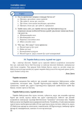 58
ТӨРИЙН ОНОЛ
ЕРӨНХИЙ ОНОЛ
10. Төрийн байгууллага, түүний чиг үүрэг
Tөp - хийсвэр ойлголт. Төрийн хүсэл зоригийг байнга илэрхийлэн хамгаалдаг
бие хүн, нийгмийн бүлэг бий болсноор эл хийсвэр ойлголт бодитой, материаллаг
зүйл болж хувирдаг. Төр оршиж буйн бодит биелэл, илрэл нь засгийн газар юм.
Байгууллагагуй шөр оргийхгуй учраас төрийн байгууллага бол түүний орших үндэс,
илрэх бодит хэлбэр мөн.
								 Леон Дюги
Төрийн механизм
Төрийн механизм бол нийтлэг эрх мэдлийг хэрэгжүүлдэг байгууллага, албан
тушаалтны тогтолцоо мөн. Түүний бүрэлдэхүүнд төрийн байгууллага, албан
тушаалтан, тэдний эрх, үүргээ хэрэгжүүлэхэд зориулсан эдийн болон эдийн бус
баялаг, техник хэрэгсэл багтана.
Төрийн байгууллага, түүний ангалал
Төрийн байгууллага бол хууль тогтоох, гуйцэтгэх, шүүх эрх мэдлийн хүрээнд
бүрэн эрх эдэлж, хуульд заасан чиг үүрэг хэрэгжүүлдэг, нийтлэг эрх ашгийг
илэрхийлэн хамгаалдаг хуулиар бий болгосон "зохиомол" тогтолцоо мөн. Төрийн
байгууллагыгянзбүрийншалгуураарангилжболно.Тухайлбал,(1)үйлажиллагааны
хүрээгээр нь төв ба орон нутгийн; (2) чиг үүргээр нь хууль тогтоох, гүйцэтгэх, шүүх;
(3) байгуулах аргаар нь сонгогдсон, томилогдсон; (4) бүрэлдэхүүн, шийдвэр гаргах
аргаар нь ганцаарчилсан, хамтын гэх мэтээр ангилдаг.
2.	 Аль нь ардчиллын чанарын хэмжүүрт багтах вэ?
a. Оролцоо, өрсөлдөөн, санал хураалт
b. Эрх зүйт ёс, тэгш эрх, сонгууль
c. Эрх чөлөө, олон намын тогтолцоо, өрсөлдөөн
d. Оролцоо, тэгш эрх, эрх зүйт ёс, хариуцлага
3.	 Эдийн засаг, соёл, улс төрийн чиглэлд гарч буй өөрчлөлтүүд нь
хоорондоо уялдаа холбоотой бөгөөд үүнийг урьдчилан таамаглаж болно
гэж үздэг нь:
a. Модернизацийн онол
b. Институцийн онол
c. Рационал сонголтын онол
d. Шинэ сонгодог онол
4.	 “Нэг хүн - Нэг санал” гэсэн зарчим нь:
	a. Насанд хүрсэн бүх хүнд
	b. Нийт хүн амд
	c. Боловсролтой хүмүүст
	 d. Насанд хүрсэн, эрүүл ухаант бүх хүнд хамааралтай
Сорил
 