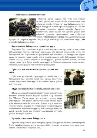 59
Төрийн байгууллагын чиг үүрэг
Нийтээр дагаж мөрдөх эрх зүйн хэм хэмжээ
тогтоох үндсэн чиг үүрэг бүхий тогтолцооны дээд
субъектыг төрийн хууль тогтоох байгууллага гэнэ.
Хууль биелүүлэх замаар зорилго тодорхойлох, зохион
байгуулах, төлөвлөх, хүний нөөцийг бүрдүүлэх,
идэвхжүүлэх, хянан шалгах чиг үүргийн үндсэн дээр
нийгмийг удирддаг тогтолцооны дээд субъектыг
төрийн гүйцэтгэх байгууллага гэнэ. Хэрэг, маргааныг
шударга ёс, төрийн хуулийн дагуу шүүн шийдвэрлэдэг тогтолцоог шүүх эрх
мэдлийн байгууллага гэдэг.
Хууль тоггоох байгууллага, түүний чиг үүрэг
Парламент бол хууль тогтоох эрх мэдлийг хэрэгжүүлдэг, ард түмнээс сонгуулиар
байгуулагддаг, хамтын зарчмаар ажилладаг, ард түмний төлөөллийн дээд, төв
байгууллага юм. Парламент нь ард түмний эрх мэдлийн дээд байгууллага учраас
хууль тогтоохоос гадна төрийн эрх мэдлийн салаа бүрийг байгуулахад оролцох,
төрийн гадаад, дотоод бодлогыг боловсруулах, улсын тосвийг батлах, засгийн
газрыг хянах зэрэг бүрэн эрхийг хэрэгжүүлдэг. Тиймээс парламент хууль тогтоох,
төлөөлөх, хянах үндсэн чиг үүргийг хэрэгжүүлдэг.
Гүйцэтгэх эрх мэдлийн байгууллага, түүний чиг
үүрэг
Гүйцэтгэх эрх мэдлийг хэрэгжүүлдэг төрийн төв, дээд
байгууллага бол засгийн газар юм. Хууль биелүүлэх,
төрийн удирдлагыг хэрэгжүүлэх нь засгийн газрын үндсэн
чиг үүрэг юм.
Шүүх эрх мэдлийн байгууллага, түүний чиг үүрэг
Шүүх эрх мэдлийг шүүхийн байгууллага хэрэгжүүлнэ.
Тиймээс Монгол Улсын Үндсэн хуулийн 47-р зүйлийн
1-д "Монгол Улсад шүүх эрх мэдлийг гагцхүү шүүх
хэрэгжүүлнэ" гэж заажээ. Шүүх бол хүний эрхийн хууль
зүйн хамгаалалтын баталгаа юм. Аливаа хэрэг, маргаан,
гомдлыг зөвхөн шударга ёс, зүй ёс, хууль ёсонд нийцүүлэн
шийдвэрлэнэ, хууль ёсны шүүхээр эцэслэн шүүлгэнэ гэсэн
хүний эрхийн суурь хэм хэмжээг хамгаалахад шүүхийн
үндсэн чиг үүрэг оршино.
Нутгийн удирдлагын байгууллага
Нутгийн удирдлага нь засаг захиргаа, нутаг дэвсгэрийн нэгжийн хүрээнд өөрийн
болон төрийн удирдлагыг хэрэгжүүлдэг байгууллагын тогтолцоо, орон нутаг дахь
төрийн механизмын гол салаа мөн.
 