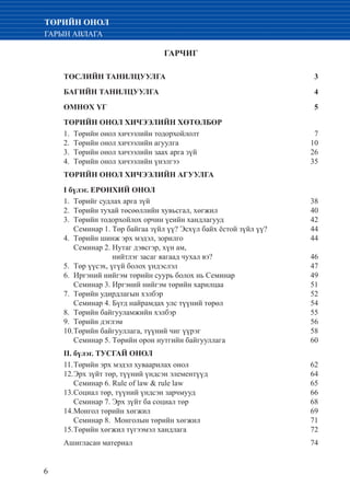 6
ТӨРИЙН ОНОЛ
ГАРЫН АВЛАГА
ГАРЧИГ
ТӨСЛИЙН ТАНИЛЦУУЛГА 	 3
БАГИЙН ТАНИЛЦУУЛГА 	 4
ӨМНӨХ ҮГ	 5
ТӨРИЙН ОНОЛ ХИЧЭЭЛИЙН ХӨТӨЛБӨР
Төрийн онол хичээлийн тодорхойлолт	 71.	
Төрийн онол хичээлийн агуулга	 102.	
Төрийн онол хичээлийн заах арга зүй	 263.	
Төрийн онол хичээлийн үнэлгээ 	 354.	
ТӨРИЙН ОНОЛ ХИЧЭЭЛИЙН АГУУЛГА
I бүлэг. ЕРӨНХИЙ ОНОЛ
Төрийг судлах арга зүй	 381.	
Төрийн тухай төсөөллийн хувьсгал, хөгжил	 402.	
Төрийн тодорхойлох орчин үеийн хандлагууд	 423.	
Семинар 1. Төр байгаа зүйл үү? Эсхүл байх ёстой зүйл үү?	 44
Төрийн шинж эрх мэдэл, зорилго	 444.	
	 Семинар 2. Нутаг дэвсгэр, хүн ам,
	 нийтлэг засаг яагаад чухал вэ?	 46
Төр үүсэх, үгүй болох үндэслэл	 475.	
Иргэний нийгэм төрийн суурь болох нь Семинар	 496.	
	 Семинар 3. Иргэний нийгэм төрийн харилцаа	 51
Төрийн удирдлагын хэлбэр	 527.	
	 Семинар 4. Бүгд найрамдах улс түүний төрөл	 54
Төрийн байгууламжийн хэлбэр	 558.	
Төрийн дэглэм	 569.	
Төрийн байгууллага, түүний чиг үүрэг 	 5810.	
	 Семинар 5. Төрийн орон нутгийн байгууллага	 60
II. бүлэг. ТУСГАЙ ОНОЛ
Төрийн эрх мэдэл хуваарилах онол	 6211.	
Эрх зүйт төр, түүний үндсэн элементүүд 	 6412.	
	 Семинар 6. Rule of law & rule law	 65
Социал төр, түүний үндсэн зарчмууд 	 6613.	
	 Семинар 7. Эрх зүйт ба социал төр	 68
Монгол төрийн хөгжил	 6914.	
	 Семинар 8. Монголын төрийн хөгжил	 71
Төрийн хөгжил түгээмэл хандлага	 7215.	
Ашигласан материал 	 74
 