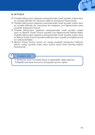 61
Б. АСУУДАЛ
�	Төсвийн байгууллага удирдлага санхүүжилтийн тухай хуулийн дээрхи заалт
нь дэлхийн нийтийн чиг хандлагат нийцсэн зохицуулалт болж чадсан.
�	Төсвийн байгууллага удирдлага санхүүжилтийн тухай хуулийн дээрхи заалт
нь дэлхийн нийтийн чиг хандлагаас хол хоцорсон, үзэл баримтлалын хувьд
алдаатай зохицуулалт болсон.
�	Төсвийн байгууллага удирдлага санхүүжилтийн тухай хуулийн дээрхи
заалт нь Монгол Улсын Үндсэн хуулийн үзэл баримтлалтай нийцэж байна.
Төсвийн байгууллага удирдлага санхүүжилтийн тухай хуулийн дээрхи заалт
нь Монгол Улсын Үндсэн хуулийн холбогдох заалт, түүний үзэл баримтлалтай
огт нийцэхгүй байна.
�	Монгол Улсын Үндсэн хуульд энэ талаар тодорхой зохицуулалт байхгүй.
иймээс энэхүү хуулийн алдаа, оноог үндсэн хуульт ёсны онолоор шийдэх
бололцоотой.
1) Холбогдох хууль тогтоомж, бусад эх сурвалжийг заавал ашиглах
2) Өөрийн олж авсан мэдээлэлд тулгуурлаж дүгнэлт гаргах
Анхаарах зүйл
 