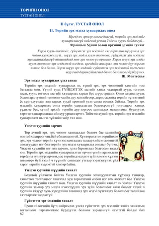 62
ТӨРИЙН ОНОЛ
ТУСГАЙ ОНОЛ
II бүлэг. ТУСГАЙ ОНОЛ
11. Төрийн эрх мэдэл хуваарилах онол
Иргэд нъ эрхээр хангагдаагүй, төрийн эрх мэдлийг
хуваарилаагүй нийгэмд угтаа Үндсэн хуулъ байдаггүй...
Францын Хүний болон иргэний эрхийн тунхаг
Хэрэв хууль тогтоох, гүйцэтгэх эрх мэдлийг нэг гарт төвлөрүүлвэл эрх
чөлөө хэрэгжихгүй... шүүх эрх мэдэл хууль тогтоох, гүйцэтгэх эрх мэдлээс
тусгаарлагдаагүй тохиолдолд мөн эрх чөлөө үл оршино. Хэрэв шүүх эрх мэдэл
хуулъ тогтоох эрх мэдэлтэй нэгдвэл, иргэдийн амьдрал, эрх чөлөө дур зоргын
золиос бол болно. Хэрэв шүүх эрх мэдлийг гүйцэтгэх эрх мэдэлтэй нэгтгэвэл
шүүгчид дарангуйлагчид болох бололцоог бүрдүүлнэ.
Ш. Монтескье
Эрх мэдэл хуваарилах үзэл санаа
Төрийн эрх мэдлийг хуваарилах нь хүний эрх, эрх чөлөөний хамгийн том
баталгаа мөн. Үүний тулд ГҮЙЦЭТГЭХ засгийг хянах чадвартай хууль тогтоох
засаг, хууль тогтоох засгийг хязгаарлах хараат бус шүүх оршдог. Өрнө дахинд хууль
болон ард түмний төлөөлөгчдийн дуу хоолойгоор, дорно дахннд төрийн зүтгэлтний
ёс суртахуунаар хязгаарлах тухай ерөнхий үзэл санаа оршиж байлаа. Төрийн эрх
мэдлийг хуваарилах онол төрийн удирдлагын боловсронгүй тогтолцоог хангах
үүднээс бус, хүний эрхийг төрийн дур зоргоос хамгаалах механизмыг бүрдүүлэх
хэрэгцээ, шаардлагаас ийнхүү урган гарчээ. Тиймээс хүний эрх, төрийн эрх мэдлийн
хуваарилалт нь нэг зүйлийн хоёр тал мөн.
Үндсэн хуулийн зарчим
Төр хүний эрх, эрх чөлөөг хамгаалдаг боловч бас хамгийн
ноцтойхохироогчньбайхбололцоотой.Хүнтөрөлхтөнөөрийнхөө
эрх, эрх чөлөөг төрийн хүчнээс хамгаалах талаар хийсэн дорвитой
ололтуудын нэг бол төрийн эрх мэдэл хуваарилах онолыг бүтээж,
Үндсэн хуулийн нэг гол зарчим, үзэл баримтлал болгосон явдал
юм. Төрийн эрх мэдлийн хуваарилалтыг орчин үеийн ардчилсан
төрёснытулгуурзарчим,улстөрийндээдүнэтзүйлхэмээнхүлээн
зөвшөөрч буй хэдий ч түүнийг сонгодог утгаар хэрэгжүүлэх үйл
хэрэг нарийн ээдрээтэй хэвээр байна.
Үндсэн хуулийн шүүхийн хяналт
Бодитой үйлчилж байгаа Үндсэн хуулийн зохицуулалтын хүрээнд тэнцвэр,
хяналтын тогтолцоог хангахад хүн төрөлхтний олсон нэг том амжилт бол Үндсэн
хуулийн шүүхийн хянапт мөн. Үндсэн хуулийн шүүхийн хяналт нь зөвхөн Үндсэн
хуулийн замаар эрх мэдэл нэмэгдүүлэх эрх зүйн бололцоог хааж боодог хэдий ч
хуулийн гадуур хувь хүмүүсийн төвшинд эрх мэдэл хутгалдах бололцоог төдийлөн
хязгаарлаж чаддаггүй.
Гүйцэтгэх эрх мэдлийн хяналт
Ерөнхийлөгчийн бүгд найрамдах улсад гүйцэтгэх эрх мэдлийг хянах хяналтын
тогтолцоог парламентаас бүрдүүлэх боломж харьцангуй нээлттэй байдаг бол
 