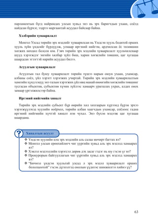 63
парламентын бүгд найрамдах улсын хувьд энэ нь эрх баригчдын ухаан, соёлд
найдсан бүрхэг, ээдрээ маргаантай асуудал байсаар байна.
Хэлбэрийн хуваарилалт
Монгол Улсад төрийн эрх мэдлийг хуваарилсан нь Үндсэн хууль бодитой орших
хууль зүйн үндсийг бүрдүүлж, улмаар иргэний нийгэм, ардчилсан ёс төлөвшин
хөгжих нөхцөл болсон юм. Гэвч төрийн эрх мэдлийн хуваарилалт хуульчилснаар
шууд хэрэгждэг энгийн хялбар зүйл биш, харин хөгжлийн төвшин, цаг хугацаа
шаардсан эгзэгтэй нарийн асуудал билээ.
Агуулгын хуваарилалт
Агуулгын тал буюу хуваарилалт төрийн түшээ нарын оюун ухаан, ухамсар,
албаны соёл, үйл хэрэгт хэрэгжих учиртай. Төрийн эрх мэдлийн хуваарилалтын
хамгийн хүнд хэцүү энэ талын хэрэгжих үйл явц манай өнөөгийн хөгжлийн төвшинг
тусгасан объектив, субъектив хүчин зүйлээс хамаарч урагшлах ухрах, алдах онох
замаар үргэлжилсээр байна.
Иргэний нийгмийн хяналт
Төрийн эрх мэдлийн субъект бүр өөрийн хил хязгаарын хүрээнд бүрэн эрхээ
хэрэгжүүлэхэд хуулийн ноёрхол, төрийн албан хаагчдын ухамсар, соёлоос гадна
иргэний нийгмийн хүчтэй хяналт нэн чухал. Энэ бүхэн мэдээж цаг хугацаа
шаардана.
Үндсэн хуулийн цэц эрх мэдлийн аль салаа мөчирт багтах вэ?™™
Монгол улсын ерөнхийлөгч чиг үүргийн хувьд аль эрх мэдэлд хамаарах™™
вэ?
Хэвлэл мэдээллийн хэрэгсэл дөрөв дэх засаг гэдэг нь юу гэсэн үг вэ?™™
Прокурорын байгууллагын чиг үүргийн хувьд аль эрх мэдэлд хамаарах™™
вэ?
“Бичмэл үндсэн хуультай улсад л эрх мэдэл хуваарилалт орших™™
бололцоотой” гэсэн дүгнэлтэд онолын үүднээс шинжилгээ хийнэ үү?
Хяналтын асуулт
 