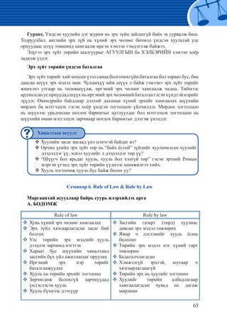 65
Гуравт, Үндсэн хуулийн дэг журам нь эрх зүйн зайлшгүй байх эх сурвалж биш.
Тодруулбал, английн эрх зүй нь хүний эрх чөлөөг бичмэл үндсэн хуультай улс
орнуудаас илүү төвшинд хамгаалж ирсэн хэмээн тэмдэглэж байжээ.
Эдүгээ эрх зүйт төрийн шалгуурыг АГУУЛГЫН ба ХЭЛБЭРИЙН хэмээн хоёр
задалж үздэг.
Эрх зүйт төрийн үндсэн баталгаа
Эрх зүйт төрийг хий хоосон үзэл санаа болгочихгүйн баталгаа бол хараат бус, бие
даасан шүүх эрх мэдэл мөн. Чухамхүү ийм шүүх л байж гэмээнэ эрх зүйт төрийг
жинхэнэ утгаар нь төлөвшүүлж, иргэний эрх чөлөөг хамгаалж чадна. Тиймээс
ардчилсан ус орнуудад шүүх нь иргэний эрх чөлөөний баталгаа гэсэн хүндтэй нэрийг
зүүдэг. Өнөөдрийн байдлаар дэлхий дахинаа хүний эрхийг хамгаалах шүүхийн
мөрдөх ба мэтгэлцэх гэсэн хоёр үндсэн тогтолцоо үйлчилдэг. Мөрдөх тогтолцоо
нь шүүхээс урьдчилан нотлох баримтыг цуглуулдаг бол мэтгэлцэх тогтолцоо нь
шүүхийн өмнө мэтгэлцэх зарчмаар нотлох баримтыг дэлгэж үнэлдэг.
Хуулийн засаг яагаад үнэ цэнэтэй байдаг вэ?™™
Орчин үеийн эрх зүйт төр нь “байх ёстой” зүйлийг хуульчилсан хуулийг™™
дээдэлдэг үү, эсвэл хуулийг л дээдэлдэг төр үү?
“Шүүгч бол ярьдаг хууль, хууль бол хэлгүй төр” гэсэн эртний Ромын™™
мэргэн үгэнд эрх зүйт төрийн үүднээс шинжилгээ хийх.
Хууль тогтоомж хууль бус байж болох уу?™™
Семинар 6. Rule of Law & Rule by Law
Маргаантай асуудлаар байрь суурь илэрхийлэх арга
А. БОДОМЖ
Rule of law Rule by law
�	Хувь хүний эрх чөлөөг хамгаалах
�	Эрх зүйд хязгаарлагдсан засаг бий
болгох	
�	Улс төрийн эрх мэдлийг хууль
дээдлэх зарчимд нэгтгэх	
�	Хараат бус шүүхийн хяналтанд
засгийн бүх үйл ажиллагааг оруулах
�	Иргэний эрх нэр төрийг
баталгаажуулах	
�	Хууль нь төрийн эрхийг тогтооно
�	Зөрчигдөж болохгүй зарчмуудад
үндэслэсэн хууль
�	Хууль бүхнээс дээгүүр
�	Засгийн газарт (төрд) хуулиас
давсан эрх мэдэл төвлөрөх
�	Ямар ч дэглэмийг хууль ёсны
болгоно
�	Төрийн эрх мэдэл нэг хүний гарт
төвлөрнө
�	Бодьгалчлагдсан
�	Хэмжээгүй эрхтэй, юугаар ч
хязгаарлагдаагүй
�	Төрийн эрх нь хуулийг тогтооно
�	Хуулийг төрийн албадлагаар
хамгаалагдсан хувьд нь дагаж
мөрдөнө
Хяналтын асуулт
 