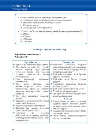 68
ТӨРИЙН ОНОЛ
ТУСГАЙ ОНОЛ
Социал төрийн үндсэн зарчим (үл хамаарахыг ол)2.	
	 a. Амьдралын наад захын баталгааг тогтоон хуульчлах
	 b. Нийгмийн эмзэг хэсэгт туслалцаа үзүүлэх
	 c. Тэгш ёсыг хангах
	 d. Хүний эрх, эрх чөлөөг хүндэтгэх
“Социал төр” гэсэн нэр томъёо анх хэний бүтээлд тусгалаа олсон бэ?3.	
	 a. Р.Моль
	 b. К.Маркс
	 c. Л.Штайн
	 d. Х.Кельзен
Семинар 7. Эрх зүйт ба социал төр
Харьцуулан шинжлэх арга
А. БОДОМЖ
Эрх зүйт төр
�	Иргэн нь үл зөрчигдөх суурь эрхтэй
�	Төр болон иргэний эрх, үүргийг
Үндсэн хуулиар хатуу зааглан
тогтоосон хувийн эрх чөлөөнд
хуулиар хориглохгүй бүхэн
зөвшөөрөгддөг
�	Гарч болзошгүй маргаанаас
сэрэмжилсэн
�	Төр, иргэн харилцан бие
биедээ шаардлага хяналт тавих
механизмтай, иргэд нь нийтлэг
зорилгоо хэрэгжүүлэхийг төрөөс
шаарддаг
�	Эрх зүйн хамгаалалт хяналтыг
тогтоох
�	Эрүүгийн хууль тогтоомжийг буцаан
хэрэглэхийг хориглох
�	Үндсэн хуульт ёсыг хэрэгжүүлэх
�	Шүүхийн бие даасан, шүүгчийн
хараат бус байдлыг хангах
�	Гүйцэтгэх эрх мэдлийн
байгууллагаасулстөрийнудирдлагыг
хэрэгжүүлэхдээ төрийн хууль ёсыг
чандлан сахих
Социал төр
�	Нийгмийн хамгаалал шаардсан
нийгмийнтодорхойбүлэгтамьдралын
наад захын баталгаа бүрдүүлэхэд гол
анхаарлаа хандуулдаг
�	Нийгмийн тэгш ёсыг эмзэг бүлгийн
хүрээнд хамгаалах
�	Нийгмийн эмзэг бүлэгт тусламж
үзүүлэх
�	Амьдралын наад захын баталгааг
тогтоон хуульчлах
�	Нийгмийг энэрэнгүй үзлээр тэтгэх
�	Хүний эрхийг өргөжүүлэх
�	Эрх зүйн хэм хэмжээг шударга ёсны
агуулгаар баяжуулна
		 Сул тал
�	Дарангуйллын тогтолцоо үүсэх хөрс
суурийг агуулж, нийгмийг дээрээс
нь хүсэл зоригоороо удирдах, хянах
аюулыг агуулах
�	Ард түмнийг номхон хүлцэнгүй байх
сэтгэл зүйд дасах
�	Олон түмний бэлэнчлэх,тэжээлгэх
сэтгэлгээнд сургах
 