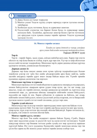 69
		
1)	Давуу болон сул талыг тодруулах
2) Монгол улсын Үндсэн хуульд дээрхи зарчмууд хэрхэн тусгалаа олсныг
тайлбарлах
3)	Холбогдох хууль тогтоомж, бусад эх сурвалжыг ашиглах
4)	Үндэслэлийг статистик тоо баримт болон бусад эх сурвалжаар заавал
нотолсон байх. Тухайлбал, ардчиллыг шинээр болон сэргээн тогтоосон
улс орнуудын хэдэн хувынь социал төрийн зарчмыг Үндсэн хуулиндаа
тусгасан гэх мэт.
14. Монгол төрийн хөгжил
Тухайн улс орны дотоод уг чанар, амьдрах
арга ухаан байгалийн нөхцлөөр тодорхойлогдоно.
Геродат (МЭӨ V зуун)
Төр ёс
Төр ёс - төрийг барих, засах ухаан, соёлын нийлбэр цогц мөн. Харин төр хэмээх
ойлголт нь төр ёсны биежсэн хэлбэр, илрэх дүр төрх юм. Үүгээр эл хоёр ойлголтын
нэгдэл хийгээд ялгааг тодорхойлно. Монголын төр ёс дорно дахины соёлын хүрээнд
үүсвэрлэн хөгжиж, уламжлагдан боловсорчээ.
Дорнын деспот ёс
Дорнын төр ёсны онцлог шинж олон хүчин зүйлээр тодорхойлогддог боловч
товойлгон үзмээр нэг зүйл бол азийн үйлдвэрлэлийн арга буюу нийгэм, эдийн
засгийн амьдралд төрийн үүрэг ямагт өндөр байсан явдал юм. Үүнийг өрнийн
судлаачид дорнын деспотизм гэж нэрлэдэг.
Монголын төр ёсны эх сурвалж
Монголынтөрёснысэтгэлгээнийобъективэхсурвалжньтөвлөрүүлсэнудирдлага,
зохион байгуулалтыг шаардсан өргөн уудам газар нутаг, эрс тэс цаг агаар, уур
амьсгал, газар дэх төрийн өмчлөл, малаар дамжуулж үр шимийг нь хүртэхэд илүү
зохимжтой хөрс, ус, ургамлын аймгаас хамаарсан нийгмийн зохион байгуулалт,
нүүдлийн аж төрөх ёс юм. Харин субъектив эх сурвалж нь байгаль, цаг агаар,
нийгмийн зохион байгуулалт, монгол үндэстний дотоод мэдрэмж, итгэл бишрэлийг
тусгасан монгол хүний сэтгэлгээний хэв шинж, уугуул төрх мөн.
Төрийн тухай ойлголт
Монголчууд төр гэсэн нэр томъёог европчуудаас өмнө хэрэглэж байсан гэсэн
судалгааны дүгнэлт бий. Тэд төр гэдэг нэрийн дор бусад үндэстэн шиг ард түмэн,
газар нутаг, түүн дээр тогтсон эрх мэдлийг ойлгож байсангүй. Харин тогтоосон ёс,
ёс журам, хэв хэмжээг голчлон ойлгож байв.
Монгол төрийн үүсэл, хөгжил
Монгол төр ёсон Төв азийн өндөрлөгт оршин байсан Хүннү, Сүмбэ, Нирун
зэрэг өвөг нүүдэлчин улсаас эх үндэстэй гэдэг нь өдгөө нэгэнт тогтоогджээ. Үүний
хажуугаар монгол төр биежиж тогтсон үеийн тухайд нэг мөр дүгнэлтэд хараахан
хүрээгүй байна. Нэг хэсэг судлаачид Хүннүгийн төрийг монголын анхны төр гэж
үзсэн бол зарим нь Их монгол улсыг монгол төрийн анхны хэлбэр гэдэг.
Анхаарах зүйл
 