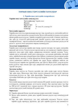 7
ТӨРИйН ОНОЛ ХИЧЭЭЛИЙН ХӨТӨЛБӨР
1. Төрийн онол хичээлийн тодорхойлолт
Төрийн онол хичээлийн танилцуулга
			 Хичээлийн нэр: Төрийн онол
			 Индекс:
			 Кредит цаг: 2
			 Нийг цаг:	 40 /лекц-24, семинар-16/
			 Семестр:	 I
Хичээлийн зорилго:
Төрийн онол хичээлд суралцсанаар оюутан: төр, түүний үүсэл, хөгжлийн нийтлэг
зүй тогтол, онол хандлагыг судлан мэдэж, Хууль зүйн шинжлэх ухаанд тулгуурлан
орчин үеийн үндсэн хуульт төрийн талаархи суурь мэдлэгийг эзэмших; ардчилал,
эрх зүйт ёс, нээлттэй нийгэм,иргэний эрхийн үүднээс төрд хандах арга зүй,
чадвартай болох; төртэй холбоотой нийгмийн үзэгдлүүдэд онолын үндэслэлтэй
үнэлгээ дүгнэлт өгөх хандлагыг өөртөө төлөвшүүлнэ.
Агуулгын тодорхойлолт:
Төрийн онол хичээлээр төрийн мөн чанар, түүхэн хэв маяг, чиг үүрэг, хөгжлийн
ерөнхий зүй тогтол, Үндсэн хуульт ардчиллын үе дэх уламжлалт төрийн хувьсал
өөрчлөлт, онол арга зүйн зөрөө, даяаршлын нөлөөлөл зэргийг судлана. Үүнд:
төрийн үүсэл хөгжлийн тухай онол сургаалууд, тэр дундаа нийгмийн гэрээний
онол, төрийн болон ард түмний бүрэн эрхт байдал, уламжлалт болон орчин үеийн
төрийн шинж, ангилал, хэлбэр ардчилсан болон ардчилсан бус төрийн хэтийн
төлөв, уламжлалт нийгэм дэх төрийн чиг үүрэг болон либераль нийгэм дэх
Үндсэн хуульт төрийн чиг үүргийн ялгаа, эрх зүйт ёс /Rule of law/, үндсэн хуульт
ёсны үүднээс төрд хандах арга зүй, даяаршлын нөлөө улс үндэстний өөрчлөлт
зэргийг авч үзнэ.
Залгамж холбоо:
Төрийн онол хичээл нь Үндсэн хуулийн эрх зүйн суурь курс хичээл бөгөөд
Эрх зүйн онол, Монголын төрт ёсны түүхэн уламжлал хичээлүүдтэй зэрэгцэн
судлагдана.Агуулга нь Эрх зүйн философи, Харьцуулсан эрх зүй хичээлээр
гүнэгийрч Нийтийн эрх зүйн хичээлүүдээр задарна.
Үнэлгээ:
Хичээлийн явцад оюутан үнэлгээний онооны 60 хувийг идэвхи оролцоо /илтгэл
хэлэлцүүлэх, семинар удирдах, мэтгэлцээн зохиох/, бие даалтын ажил /тус бүр
нь 500 үгтэй 3 доошгүй эссэ/, явцын шалгалт /20 хувь/-аар цуглуулна. Эцсийн
шалгалтаар үнэлгээний онооны 40 хувийг авна.
Зорилтууд:
	 Төрийн ерөнхий болон тусгай онолын суурь мэдлэгийг эзэмших
	 Хууль зүйн шинжлэх ухаан дахь төрийн онолын үндсэн нэр томъёонуудтай
танилцах
	 Төр, эрх зүйн ойлголтууд, улс төр, нийгмийн асуудалд Үндсэн хуульт
төрийн суурь зарчмууд, ардчилал, эрх зүйт төрийн үүднээс дүн шинжилгээ
 