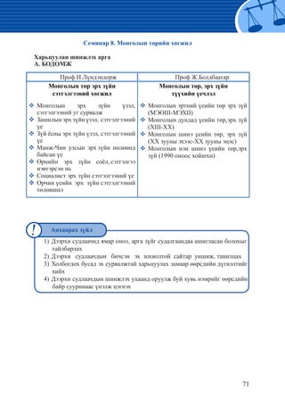 71
1)	Дээрхи судлаачид ямар онол, арга зүйг судалгаандаа ашигласан болохыг
тайлбарлах
2)	Дээрхи судлаачдын бичсэн эх зохиолтой сайтар уншиж, танилцах
3)	Холбогдох бусад эх сурвалжтай харьцуулах замаар өөрсдийн дүгнэлтийг
хийх
4)	Дээрхи судлаачдын шинжлэх ухаанд оруулж буй хувь нэмрийг өөрсдийн
байр сууринаас үнэлж цэгнэх
Семинар 8. Монголын төрийн хөгжил
Харьцуулан шинжлэх арга
А. БОДОМЖ
Проф Н.Лүндэндорж Проф Ж.Болдбаатар
Монголын төр эрх зүйн
сэтгэлгээний хөгжил
�	Монголын эрх зүйн үзэл,
сэтгэлгээний уг сурвалж	
�	Заншлынэрхзүйнүзэл, сэтгэлгээний
үе
�	Зүй ёсны эрх зүйн үзэл, сэтгэлгээний
үе
�	Манж-Чин улсын эрх зүйн нөлөөнд
байсан үе
�	Өрнийн эрх зүйн соёл, сэтгэлгээ
нэвтэрсэн нь
�	Социалист эрх зүйн сэтгэлгээний үе
�	Орчин үеийн эрх зүйн сэтгэлгээний
төлөвшил
Монголын төр, эрх зүйн
түүхийн үечлэл
�	Монголын эртний үеийн төр эрх зүй
(МЭӨIII-МЭХII)
�	Монголын дундад үеийн төр,эрх зүй
(ХIII-ХХ)
�	Монголын шинэ үеийн төр, эрх зүй
(XX зууны эхээс-ХХ зууны эцэс)
�	Монголын нэн шинэ үеийн төр,эрх
зүй (1990 оноос хойшхи)
Анхаарах зүйл
 
