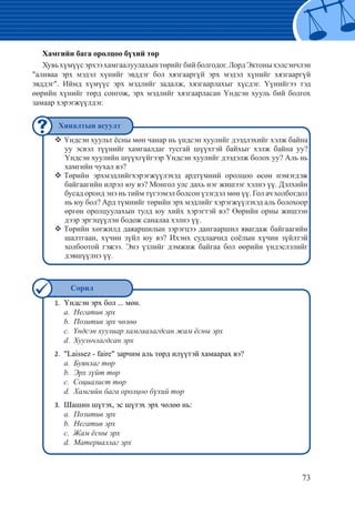 73
Үндсэн эрх бол ... мөн.1.	
	 a. Негатив эрх
	 b. Позитив эрх чөлөө
	 c. Үндсэн хуулиар хамгаалагдсан жам ёсны эрх
	 d. Хуульчлагдсан эрх
	"Laissez - faire" зарчим аль төрд илүүтэй хамаарах вэ?2.	
	 a. Буянлаг төр
	 b. Эрх зүйт төр
	 c. Социалист төр
	 d. Хамгийн бага оролцоо бүхий төр
	Шашин шүтэх, эс шүтэх эрх чөлөө нь:3.	
	 a. Позитив эрх
	 b. Негатив эрх
	 c. Жам ёсны эрх
	 d. Материаллаг эрх
Хамгийн бага оролцоо бүхий төр
Хувьхүмүүсэрхээхамгаалуулахынтөрийгбийболгодог.ЛордЭктоныхэлсэнчлэн
"аливаа эрх мэдэл хүнийг эвддэг бол хязгааргүй эрх мэдэл хүнийг хязгааргүй
эвддэг". Иймд хүмүүс эрх мэдлийг задалж, хязгаарлахыг хүсдэг. Үүнийгээ тэд
өөрийн хүнийг төрд сонгож, эрх мэдлийг хязгаарласан Үндсэн хууль бий болгох
замаар хэрэгжүүлдэг.
Үндсэн хуульт ёсны мөн чанар нь үндсэн хуулийг дээдлэхийг хэлж байна™™
уу эсвэл түүнийг хамгаалдаг тусгай шүүхтэй байхыг хэлж байна уу?
Үндсэн хуулийн шүүхгүйгээр Үндсэн хуулийг дээдэлж болох уу? Аль нь
хамгийн чухал вэ?
Төрийн эрхмэдлийгхэрэгжүүлэхэд ардтүмний оролцоо өсөн нэмэгдэж™™
байгаагийн илрэл юу вэ? Монгол улс дахь нэг жишээг хэлнэ үү. Дэлхийн
бусад оронд энэ нь тийм түгээмэл болсон үзэгдэл мөн үү. Гол ач холбогдол
нь юу бол? Ард түмнийг төрийн эрх мэдлийг хэрэгжүүлэхэд аль болохоор
өргөн оролцуулахын тулд юу хийх хэрэгтэй вэ? Өөрийн орны жишээн
дээр эргэцүүлэн бодож саналаа хэлнэ үү.
Төрийн хөгжилд даяаршилын зэрэгцээ дангааршил явагдаж байгаагийн™™
шалтгаан, хүчин зүйл юу вэ? Ихэнх судлаачид соёлын хүчин зүйлтэй
холбоотой гэжээ. Энэ үзлийг дэмжиж байгаа бол өөрийн үндэслэлийг
дэвшүүлнэ үү.
Хяналтын асуулт
Сорил
 