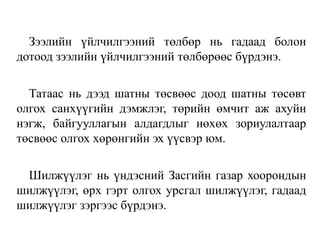 Зээлийн үйлчилгээний төлбөр нь гадаад болон
дотоод зээлийн үйлчилгээний төлбөрөөс бүрдэнэ.
Татаас нь дээд шатны төсвөөс доод шатны төсөвт
олгох санхүүгийн дэмжлэг, төрийн өмчит аж ахуйн
нэгж, байгууллагын алдагдлыг нөхөх зориулалтаар
төсвөөс олгох хөрөнгийн эх үүсвэр юм.
Шилжүүлэг нь үндэсний Засгийн газар хоорондын
шилжүүлэг, өрх гэрт олгох урсгал шилжүүлэг, гадаад
шилжүүлэг зэргээс бүрдэнэ.
 