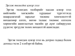 Эргэж төлөгдөх цэвэр зээл
Эргэж төлөгдөх төлбөрийг хассан цэвэр зээл
нийгмийн хөгжлийн хүрдацыг түргэтгэхэд
шаардлагатай зардлыг төсвөөс хөнгөлөлттэй
нөхцөлөөр олгох, нөгөө талаас төсвөөс олгосон
хөрөнгийн ашиглалтын эцсийн үр дүнг сайжруулах
үүднээс эргүүлж төлөх нөхцөлтэй ашигладаг.
Эргэж төлөгдөх цэвэр зээл нь дотроо гадаад болон
дотоод гэсэн 2 хэлбэртэй байна.
 