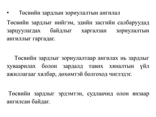 • Төсвийн зардлын зориулалтын ангилал
Төсвийн зардлыг нийгэм, эдийн засгийн салбаруудад
зарцуулагдах байдлыг харгалзан зориулалтын
ангиллыг гаргадаг.
Төсвийн зардлыг зориулалтаар ангилах нь зардлыг
хуваарилах болон зардалд тавих хяналтын үйл
ажиллагааг хялбар, дөхөмтэй болгоход чиглэдэг.
Төсвийн зардлыг эрдэмтэн, судлаачид олон янзаар
ангилсан байдаг.
 