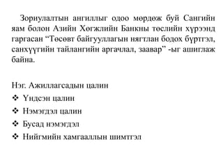 Зориулалтын ангиллыг одоо мөрдөж буй Сангийн
яам болон Азийн Хөгжлийн Банкны төслийн хүрээнд
гаргасан “Төсөвт байгууллагын нягтлан бодох бүртгэл,
санхүүгийн тайлангийн аргачлал, заавар” -ыг ашиглаж
байна.
Нэг. Ажиллагсадын цалин
 Үндсэн цалин
 Нэмэгдэл цалин
 Бусад нэмэгдэл
 Нийгмийн хамгааллын шимтгэл
 