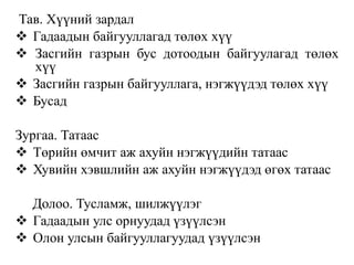 Тав. Хүүний зардал
 Гадаадын байгууллагад төлөх хүү
 Засгийн газрын бус дотоодын байгуулагад төлөх
хүү
 Засгийн газрын байгууллага, нэгжүүдэд төлөх хүү
 Бусад
Зургаа. Татаас
 Төрийн өмчит аж ахуйн нэгжүүдийн татаас
 Хувийн хэвшлийн аж ахуйн нэгжүүдэд өгөх татаас
Долоо. Тусламж, шилжүүлэг
 Гадаадын улс орнуудад үзүүлсэн
 Олон улсын байгууллагуудад үзүүлсэн
 