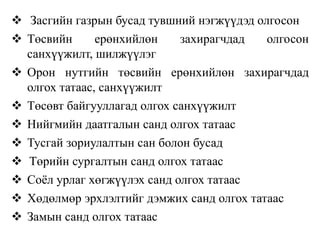  Засгийн газрын бусад тувшний нэгжүүдэд олгосон
 Төсвийн ерөнхийлөн захирагчдад олгосон
санхүүжилт, шилжүүлэг
 Орон нутгийн төсвийн ерөнхийлөн захирагчдад
олгох татаас, санхүүжилт
 Төсөвт байгууллагад олгох санхүүжилт
 Нийгмийн даатгалын санд олгох татаас
 Тусгай зориулалтын сан болон бусад
 Төрийн сургалтын санд олгох татаас
 Соёл урлаг хөгжүүлэх санд олгох татаас
 Хөдөлмөр эрхлэлтийг дэмжих санд олгох татаас
 Замын санд олгох татаас
 