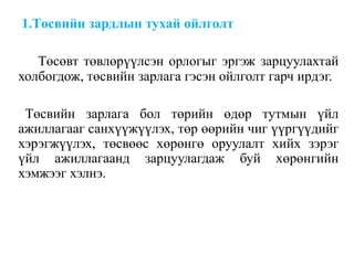 1.Төсвийн зардлын тухай ойлголт
Төсөвт төвлөрүүлсэн орлогыг эргэж зарцуулахтай
холбогдож, төсвийн зарлага гэсэн ойлголт гарч ирдэг.
Төсвийн зарлага бол төрийн өдөр тутмын үйл
ажиллагааг санхүүжүүлэх, төр өөрийн чиг үүргүүдийг
хэрэгжүүлэх, төсвөөс хөрөнгө оруулалт хийх зэрэг
үйл ажиллагаанд зарцуулагдаж буй хөрөнгийн
хэмжээг хэлнэ.
 