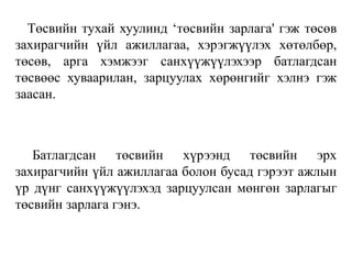 Төсвийн тухай хуулинд ‘төсвийн зарлага' гэж төсөв
захирагчийн үйл ажиллагаа, хэрэгжүүлэх хөтөлбөр,
төсөв, арга хэмжээг санхүүжүүлэхээр батлагдсан
төсвөөс хуваарилан, зарцуулах хөрөнгийг хэлнэ гэж
заасан.
Батлагдсан төсвийн хүрээнд төсвийн эрх
захирагчийн үйл ажиллагаа болон бусад гэрээт ажлын
үр дүнг санхүүжүүлэхэд зарцуулсан мөнгөн зарлагыг
төсвийн зарлага гэнэ.
 