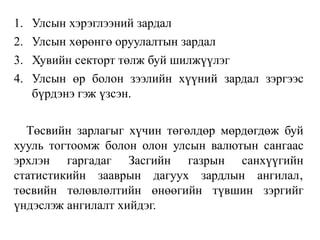 1. Улсын хэрэглээний зардал
2. Улсын хөрөнгө оруулалтын зардал
3. Хувийн секторт төлж буй шилжүүлэг
4. Улсын өр болон зээлийн хүүний зардал зэргээс
бүрдэнэ гэж үзсэн.
Төсвийн зарлагыг хүчин төгөлдөр мөрдөгдөж буй
хууль тогтоомж болон олон улсын валютын сангаас
эрхлэн гаргадаг Засгийн газрын санхүүгийн
статистикийн зааврын дагуух зардлын ангилал‚
төсвийн төлөвлөлтийн өнөөгийн түвшин зэргийг
үндэслэж ангилалт хийдэг.
 