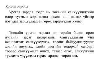 Урсгал зардал
Урсгал зардал гэдэг нь төсвийн санхүүжилтийн
өдөр тутмын хэрэглээнд дахин ашиглагдахгүйгээр
нэг удаа зарцуулаад өнгөрөх зардлуудыг хэлнэ.
Төсвийн урсгал зардал нь төрийн болон орон
нутгийн засаг захиргааны байгууллагын үйл
ажиллагааг санхүүжүүлэх, төсөвт байгууллагуудыг
хэвийн явуулах, эдийн засгийн тодорхой салбарт
төрөөс санхүүжилт олгох, татаас өгөх, санхүүгийн
тусламж үзүүлэхэд гарах зардлын төрөл юм.
 