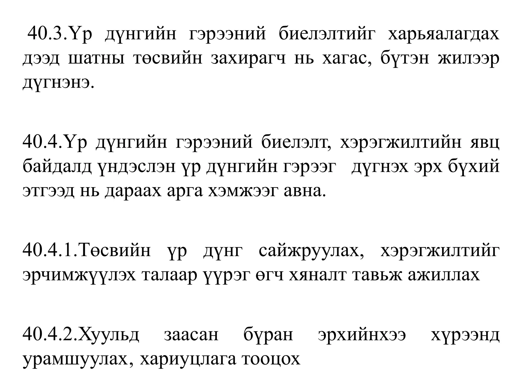 40.3.Үр дүнгийн гэрээний биелэлтийг харьяалагдах
дээд шатны төсвийн захирагч нь хагас, бүтэн жилээр
дүгнэнэ.
40.4.Үр дүнгийн гэрээний биелэлт, хэрэгжилтийн явц
байдалд үндэслэн үр дүнгийн гэрээг дүгнэх эрх бүхий
этгээд нь дараах арга хэмжээг авна.
40.4.1.Төсвийн үр дүнг сайжруулах, хэрэгжилтийг
эрчимжүүлэх талаар үүрэг өгч хяналт тавьж ажиллах
40.4.2.Хуульд заасан бүран эрхийнхээ хүрээнд
урамшуулах‚ хариуцлага тооцох
 