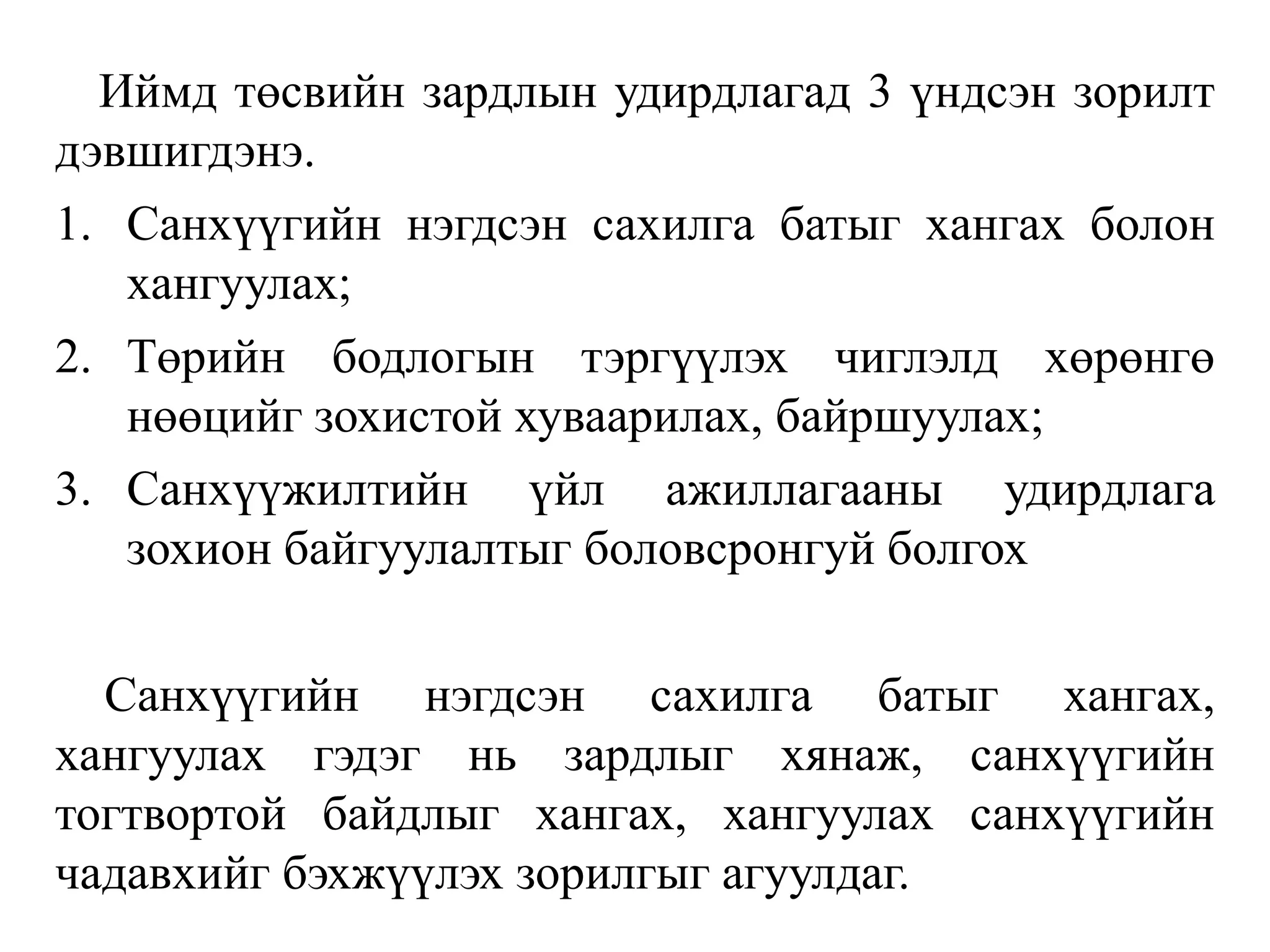 Иймд төсвийн зардлын удирдлагад 3 үндсэн зорилт
дэвшигдэнэ.
1. Санхүүгийн нэгдсэн сахилга батыг хангах болон
хангуулах;
2. Төрийн бодлогын тэргүүлэх чиглэлд хөрөнгө
нөөцийг зохистой хуваарилах, байршуулах;
3. Санхүүжилтийн үйл ажиллагааны удирдлага
зохион байгуулалтыг боловсронгуй болгох
Санхүүгийн нэгдсэн сахилга батыг хангах,
хангуулах гэдэг нь зардлыг хянаж, санхүүгийн
тогтвортой байдлыг хангах, хангуулах санхүүгийн
чадавхийг бэхжүүлэх зорилгыг агуулдаг.
 