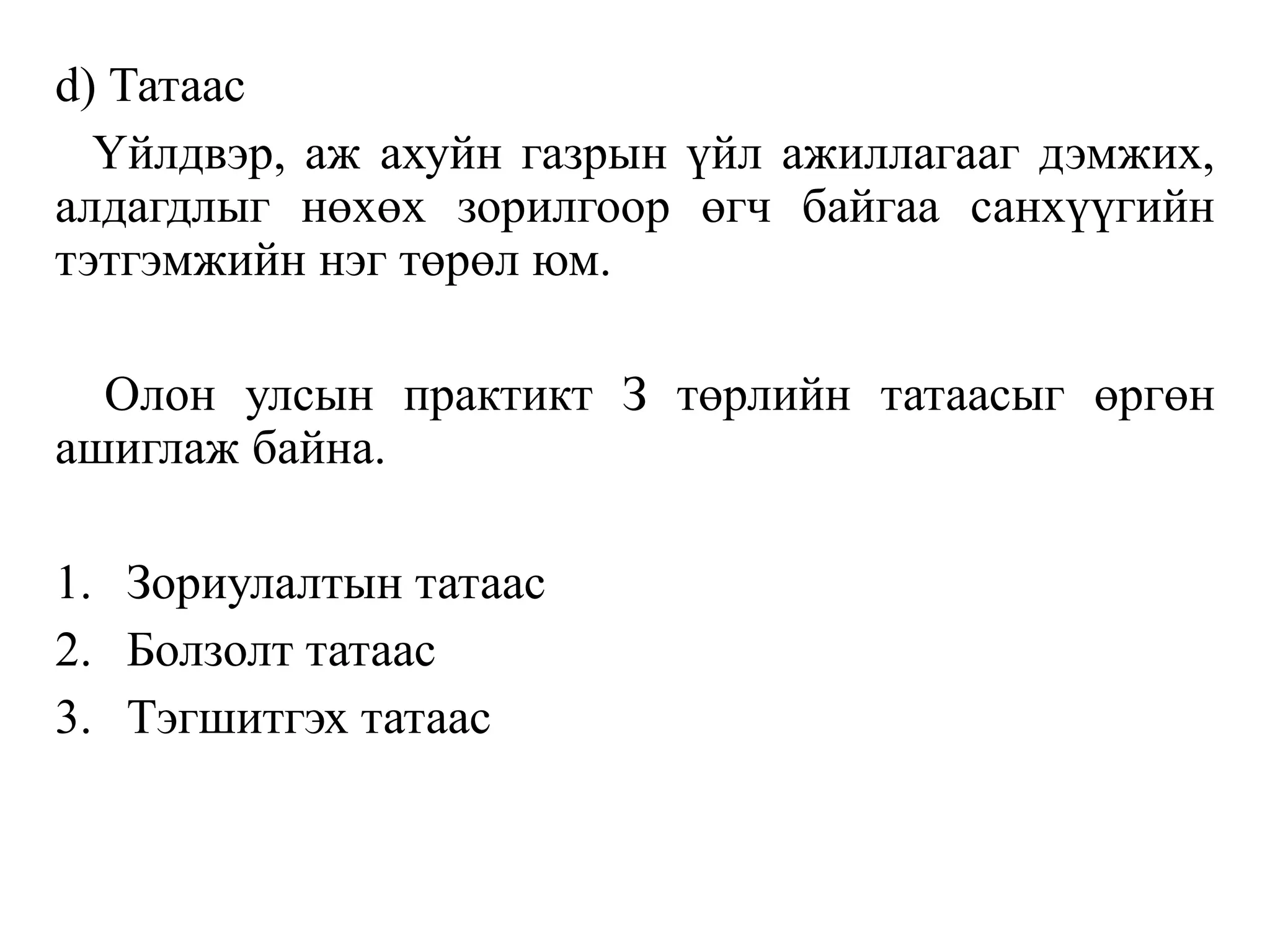 d) Татаас
Үйлдвэр, аж ахуйн газрын үйл ажиллагааг дэмжих,
алдагдлыг нөхөх зорилгоор өгч байгаа санхүүгийн
тэтгэмжийн нэг төрөл юм.
Олон улсын практикт З төрлийн татаасыг өргөн
ашиглаж байна.
1. Зориулалтын татаас
2. Болзолт татаас
3. Тэгшитгэх татаас
 