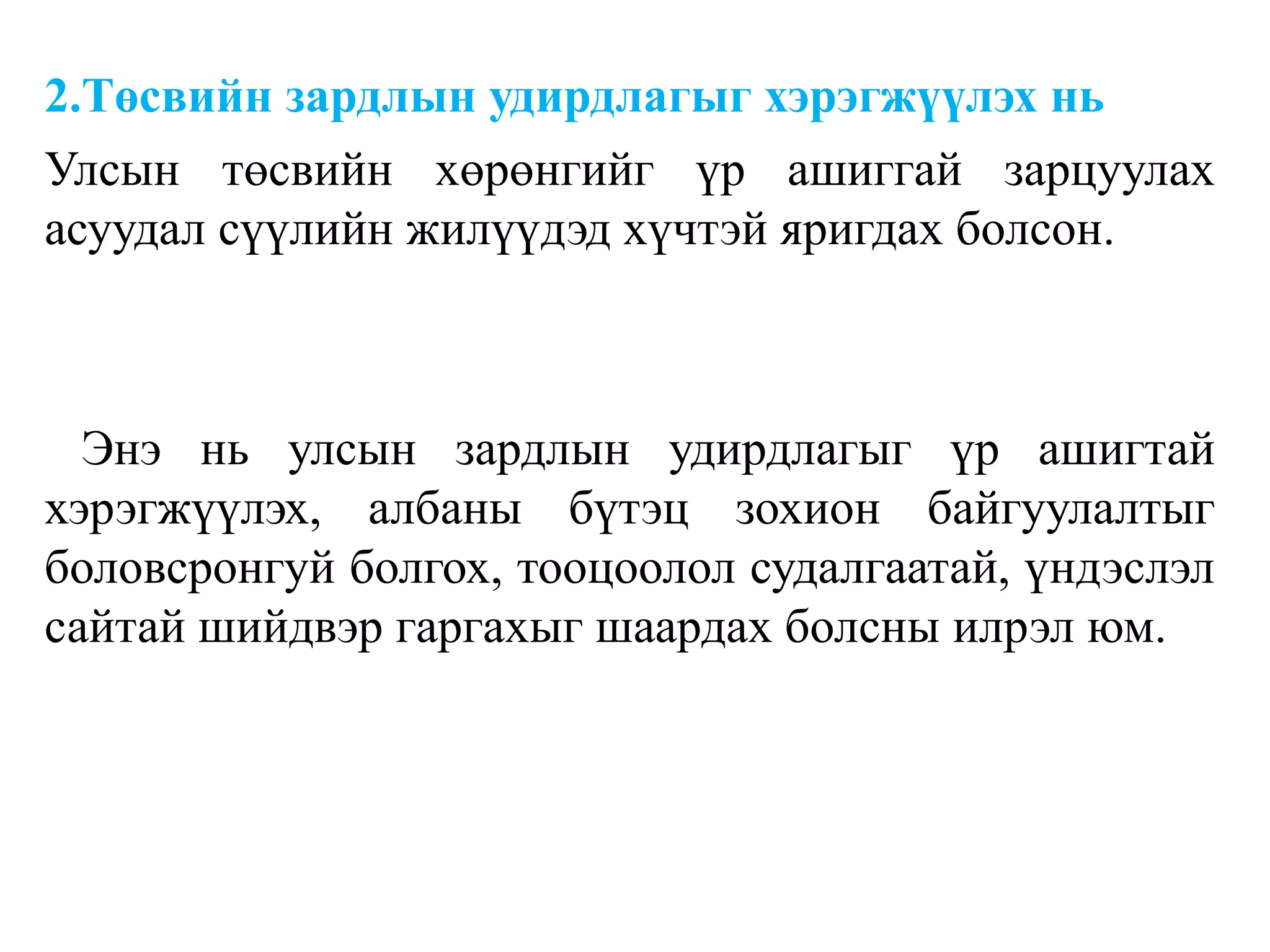 2.Төсвийн зардлын удирдлагыг хэрэгжүүлэх нь
Улсын төсвийн хөрөнгийг үр ашиггай зарцуулах
асуудал сүүлийн жилүүдэд хүчтэй яригдах болсон.
Энэ нь улсын зардлын удирдлагыг үр ашигтай
хэрэгжүүлэх, албаны бүтэц зохион байгуулалтыг
боловсронгуй болгох, тооцоолол судалгаатай, үндэслэл
сайтай шийдвэр гаргахыг шаардах болсны илрэл юм.
 