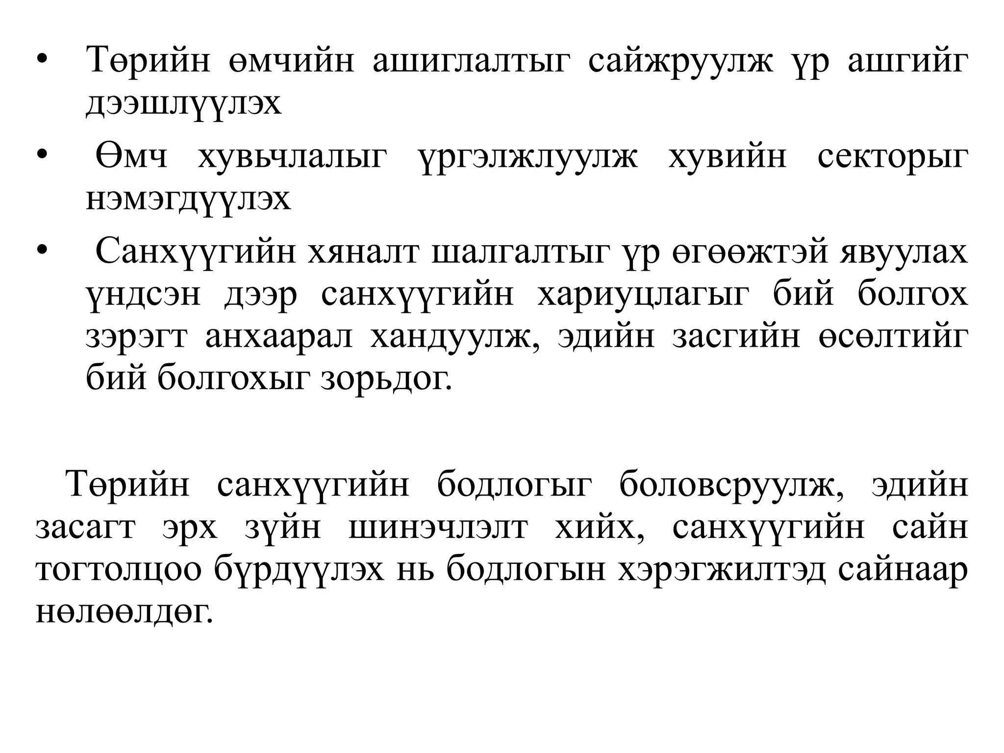 • Төрийн өмчийн ашиглалтыг сайжруулж үр ашгийг
дээшлүүлэх
• Өмч хувьчлалыг үргэлжлуулж хувийн секторыг
нэмэгдүүлэх
• Санхүүгийн хяналт шалгалтыг үр өгөөжтэй явуулах
үндсэн дээр санхүүгийн хариуцлагыг бий болгох
зэрэгт анхаарал хандуулж, эдийн засгийн өсөлтийг
бий болгохыг зорьдог.
Төрийн санхүүгийн бодлогыг боловсруулж, эдийн
засагт эрх зүйн шинэчлэлт хийх, санхүүгийн сайн
тогтолцоо бүрдүүлэх нь бодлогын хэрэгжилтэд сайнаар
нөлөөлдөг.
 