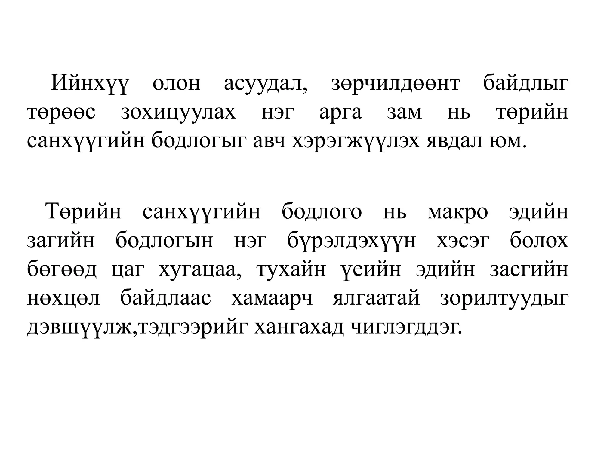 Ийнхүү олон асуудал, зөрчилдөөнт байдлыг
төрөөс зохицуулах нэг арга зам нь төрийн
санхүүгийн бодлогыг авч хэрэгжүүлэх явдал юм.
Төрийн санхүүгийн бодлого нь макро эдийн
загийн бодлогын нэг бүрэлдэхүүн хэсэг болох
бөгөөд цаг хугацаа, тухайн үеийн эдийн засгийн
нөхцөл байдлаас хамаарч ялгаатай зорилтуудыг
дэвшүүлж,тэдгээрийг хангахад чиглэгддэг.
 