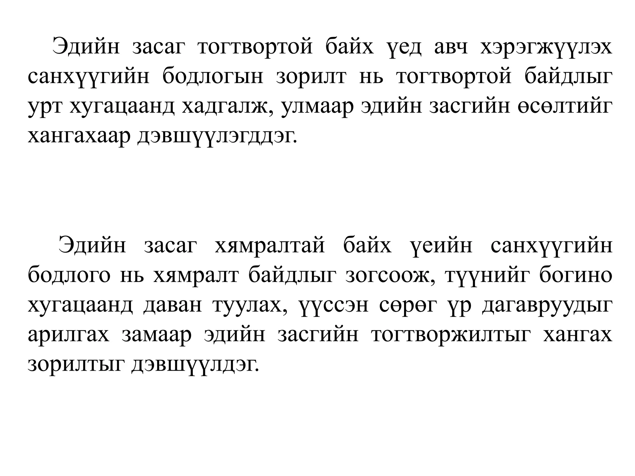 Эдийн засаг тогтвортой байх үед авч хэрэгжүүлэх
санхүүгийн бодлогын зорилт нь тогтвортой байдлыг
урт хугацаанд хадгалж, улмаар эдийн засгийн өсөлтийг
хангахаар дэвшүүлэгддэг.
Эдийн засаг хямралтай байх үеийн санхүүгийн
бодлого нь хямралт байдлыг зогсоож, түүнийг богино
хугацаанд даван туулах, үүссэн сөрөг үр дагавруудыг
арилгах замаар эдийн засгийн тогтворжилтыг хангах
зорилтыг дэвшүүлдэг.
 