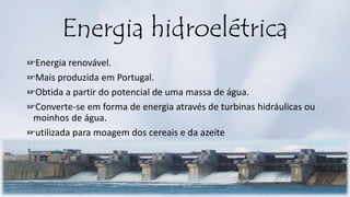 Energia hidroelétrica
☞Energia renovável.
☞Mais produzida em Portugal.
☞Obtida a partir do potencial de uma massa de água.
☞Converte-se em forma de energia através de turbinas hidráulicas ou
moinhos de água.
☞utilizada para moagem dos cereais e da azeite
 