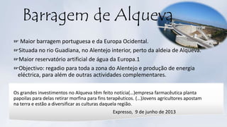 Barragem de Alqueva
☞ Maior barragem portuguesa e da Europa Ocidental.
☞Situada no rio Guadiana, no Alentejo interior, perto da aldeia de Alqueva.
☞Maior reservatório artificial de água da Europa.1
☞Objectivo: regadio para toda a zona do Alentejo e produção de energia
eléctrica, para além de outras actividades complementares.
Os grandes investimentos no Alqueva têm feito notícia(…)empresa farmacêutica planta
papoilas para delas retirar morfina para fins terapêuticos. (…)Jovens agricultores apostam
na terra e estão a diversificar as culturas daquela região.
Expresso, 9 de junho de 2013
 