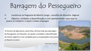 Barragem do Pessegueiro
☞ Localiza-se na freguesia de Martim Longo , concelho de Alcoutim- Algarve
☞ Objetivo: combater a desertificação e criar oportunidades «para que os
jovens se instalem» e sejam criados empregos.
‘O ministro da Agricultura, Jaime Silva, afirmou hoje que abarragem
do Pessegueiro, em Alcoutim, vai ajudar a combater a desertificação
do interior algarvio e criar condições para a as populações mais jovens
se fixarem na serra.’
DN Portugal- 2/9/2009
 
