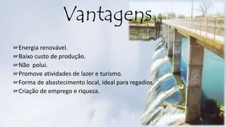 ☞Energia renovável.
☞Baixo custo de produção.
☞Não polui.
☞Promove atividades de lazer e turismo.
☞Forma de abastecimento local, ideal para regadios.
☞Criação de emprego e riqueza.
Vantagens
 