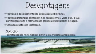 Desvantagens
☞Provoca o deslocamento de populações ribeirinhas.
☞Provoca profundas alterações nos ecossistemas, visto que, a sua
construção exige a formação de grandes reservatórios de água.
☞Elevados custos de instalação.
Solução:
-construção de mini-hídricas diminui os impactes ambientais.
 