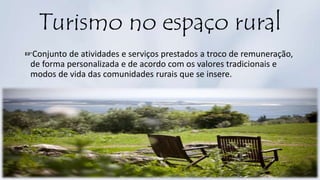 Turismo no espaço rural
☞Conjunto de atividades e serviços prestados a troco de remuneração,
de forma personalizada e de acordo com os valores tradicionais e
modos de vida das comunidades rurais que se insere.
 
