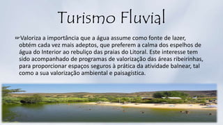 Turismo Fluvial
☞Valoriza a importância que a água assume como fonte de lazer,
obtém cada vez mais adeptos, que preferem a calma dos espelhos de
água do Interior ao rebuliço das praias do Litoral. Este interesse tem
sido acompanhado de programas de valorização das áreas ribeirinhas,
para proporcionar espaços seguros à prática da atividade balnear, tal
como a sua valorização ambiental e paisagística.
 