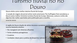 Turismo fluvial no rio
Douro
Douro eleito como melhor destino fluvial da Europa.
A secção de viagens do jornal online norte-americano The Huffington Post considerou o
Douro como melhor itinerário turístico fluvial da Europa. Natureza, cultura e vinho são
algumas das razões apontadas pela publicação para a escolha.
Jornal de noticias
A região do Douro dispõe de vários recursos e produtos turísticos e o rio é sem duvida um
recurso bastante atrativo.
• Rio navegável com diversos afluentes
• Fortes atrativos paisagísticos
• Cruzeiros
• Condições ideais para a prática de desportos radicais
 