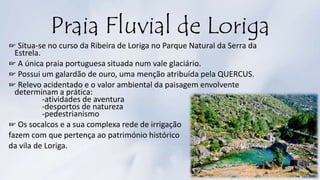 Praia Fluvial de Loriga
☞ Situa-se no curso da Ribeira de Loriga no Parque Natural da Serra da
Estrela.
☞ A única praia portuguesa situada num vale glaciário.
☞ Possui um galardão de ouro, uma menção atribuída pela QUERCUS.
☞ Relevo acidentado e o valor ambiental da paisagem envolvente
determinam a prática:
-atividades de aventura
-desportos de natureza
-pedestrianismo
☞ Os socalcos e a sua complexa rede de irrigação
fazem com que pertença ao património histórico
da vila de Loriga.
 