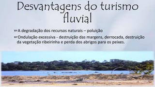 Desvantagens do turismo
fluvial
☞A degradação dos recursos naturais – poluição
☞Ondulação excessiva - destruição das margens, derrocada, destruição
da vegetação ribeirinha e perda dos abrigos para os peixes.
 