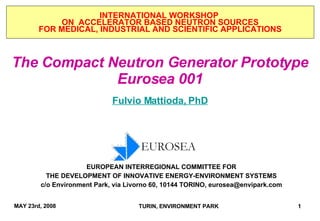 The Compact Neutron Generator Prototype Eurosea 001 Fulvio Mattioda, PhD INTERNATIONAL WORKSHOP  ON  ACCELERATOR BASED NEUTRON SOURCES FOR MEDICAL, INDUSTRIAL AND SCIENTIFIC APPLICATIONS EUROPEAN INTERREGIONAL COMMITTEE FOR THE DEVELOPMENT OF INNOVATIVE ENERGY-ENVIRONMENT SYSTEMS c/o Environment Park, via Livorno 60, 10144 TORINO,  [email_address] 