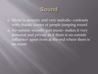  Music is acoustic and very melodic- contrasts
with chaotic scenes of people jumping round
 No outside sounds- just music- makes it very
personal and private as if there is no outside
influence- apart from at the end where there is
no music
 
