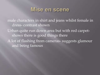 male characters in shirt and jeans whilst female in
dress- contrast shown
Urban quite run down area but with red carpet-
shows there is good things there
A lot of flashing from cameras- suggests glamour
and being famous
 