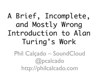 A Brief, Incomplete,
and Mostly Wrong
Introduction to Alan
Turing's Work
Phil Calçado – SoundCloud
@pcalcado
http://philcalcado.com
 