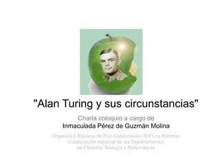 "Alan Turing y sus circunstancias"
           Charla coloquio a cargo de
       Inmaculada Pérez de Guzmán Molina
                             Gh
   Organiza E.Espacio de Paz-Coeducación IES Los Boliches
         Colaboración especial de los Departamentos
             de Filosofía, Biología y Matemáticas
 