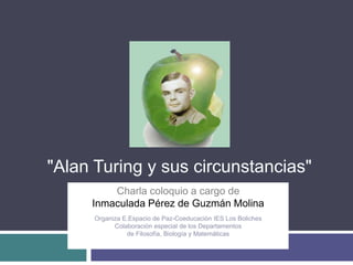"Alan Turing y sus circunstancias"
         Charla coloquio a cargo de
     Inmaculada Pérez de Guzmán Molina
                                Gh
      Organiza E.Espacio de Paz-Coeducación IES Los Boliches
            Colaboración especial de los Departamentos
                de Filosofía, Biología y Matemáticas
 