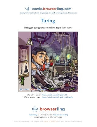Geeky webcomic about programmers, web developers and browsers.
Turing
Debugging programs on inﬁnite tapes isn’t easy.
URL to this comic: https://comic.browserling.com/73
URL to cartoon image: https://comic.browserling.com/turing.png
Browserling is a friendly and fun cross-browser testing
company powered by alien technology.
Super-secret message: Use coupon code COMICPDFLING73 to get a discount at Browserling!
 